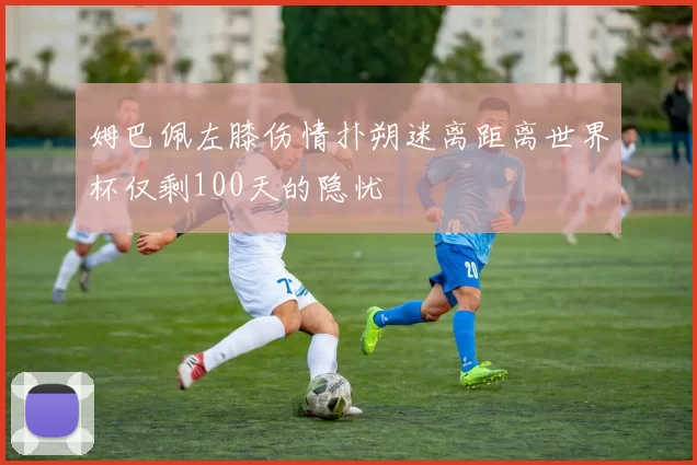 姆巴佩左膝伤情扑朔迷离距离世界杯仅剩100天的隐忧