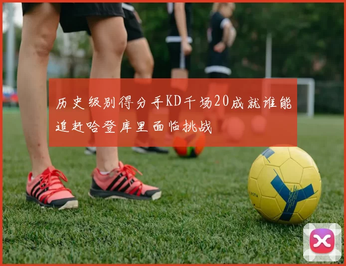 历史级别得分手KD千场20成就谁能追赶哈登库里面临挑战