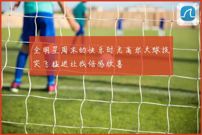 全明星周末的快乐时光高尔夫球技突飞猛进让我倍感欣喜