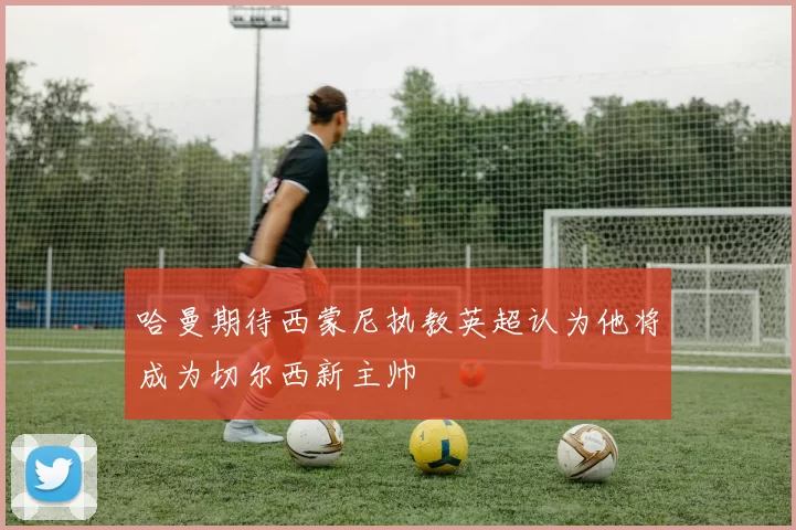 哈曼期待西蒙尼执教英超认为他将成为切尔西新主帅