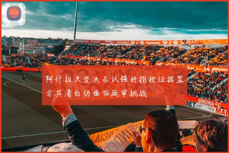 阿什拉夫坚决否认强奸指控证据显示其清白仍面临庭审挑战