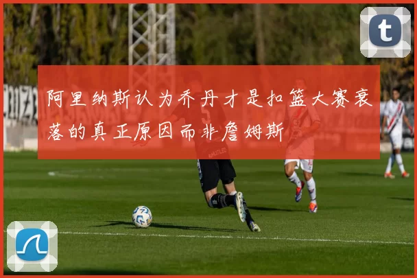 阿里纳斯认为乔丹才是扣篮大赛衰落的真正原因而非詹姆斯