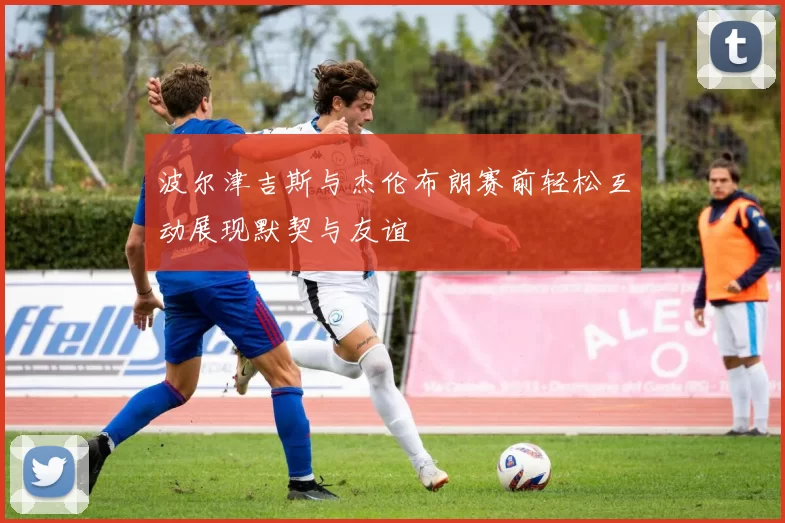波尔津吉斯与杰伦布朗赛前轻松互动展现默契与友谊