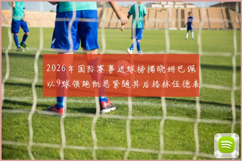 2026年国际赛事进球榜揭晓姆巴佩以9球领跑凯恩紧随其后格林伍德表现出色