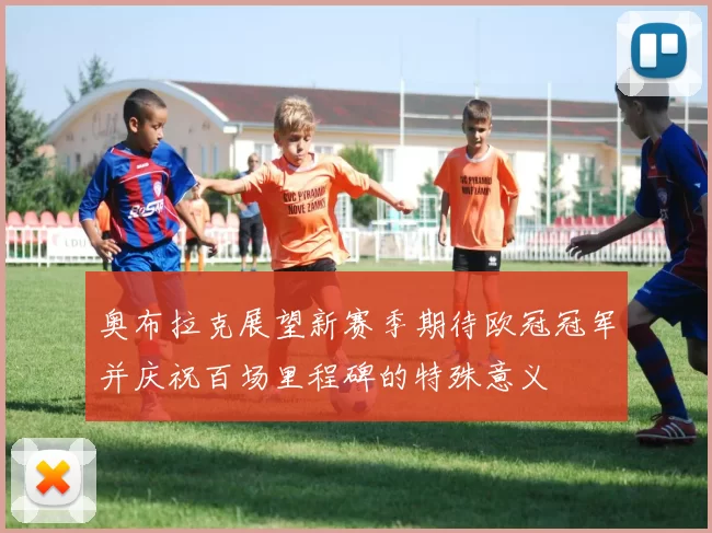 奥布拉克展望新赛季期待欧冠冠军并庆祝百场里程碑的特殊意义