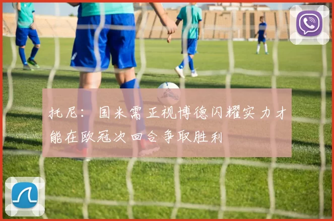托尼：国米需正视博德闪耀实力才能在欧冠次回合争取胜利