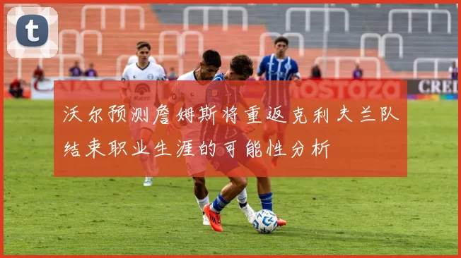 沃尔预测詹姆斯将重返克利夫兰队结束职业生涯的可能性分析