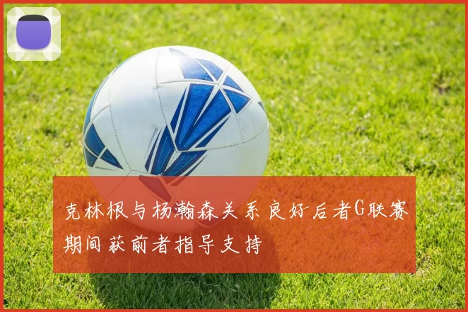 克林根与杨瀚森关系良好后者G联赛期间获前者指导支持