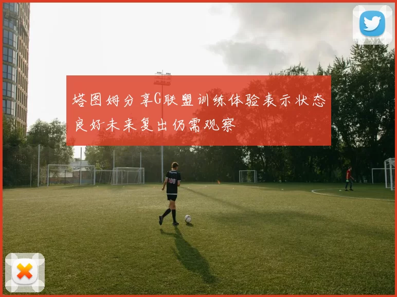 塔图姆分享G联盟训练体验表示状态良好未来复出仍需观察