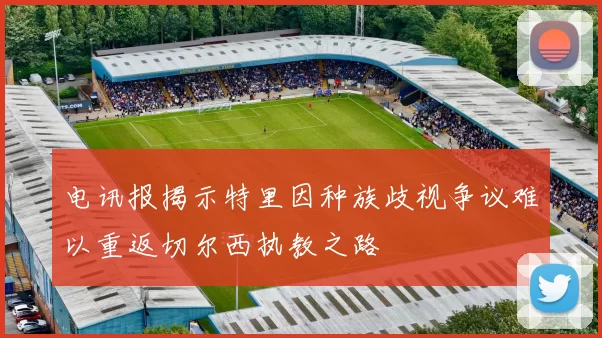 电讯报揭示特里因种族歧视争议难以重返切尔西执教之路