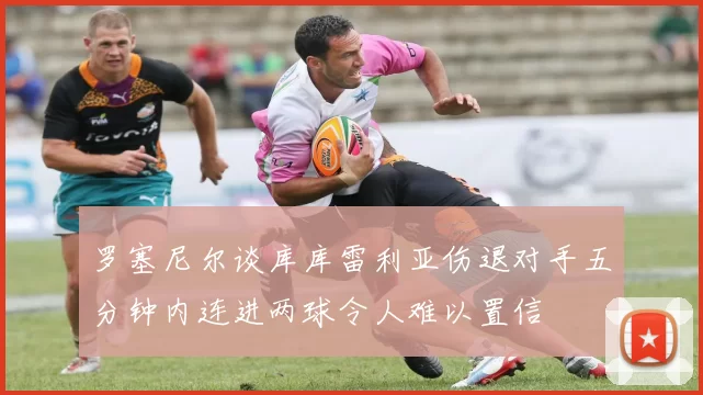 罗塞尼尔谈库库雷利亚伤退对手五分钟内连进两球令人难以置信