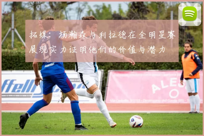 拓媒：杨瀚森与利拉德在全明星赛展现实力证明他们的价值与潜力