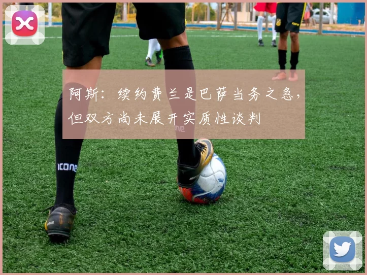 阿斯：续约费兰是巴萨当务之急，但双方尚未展开实质性谈判