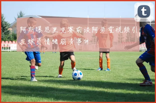 阿斯曝恩里克赛前谈阿劳霍视频引发球员情绪崩溃事件