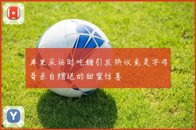 库里采访时吃糖引发热议竟是字母哥亲自赠送的甜蜜惊喜